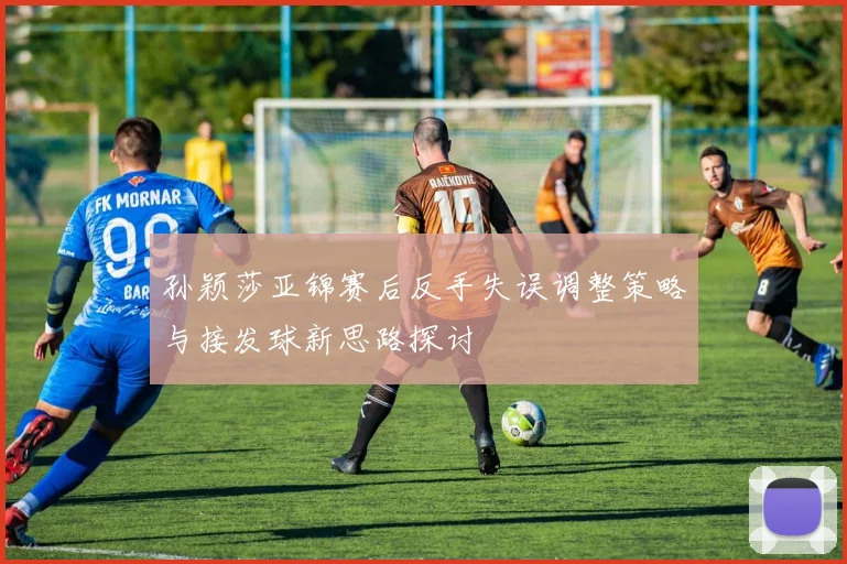 孙颖莎亚锦赛后反手失误调整策略与接发球新思路探讨