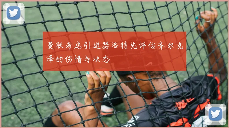 曼联考虑引进瑟洛特先评估齐尔克泽的伤情与状态