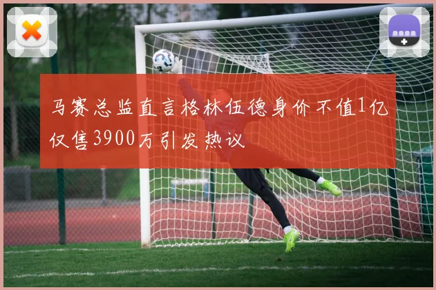 马赛总监直言格林伍德身价不值1亿仅售3900万引发热议