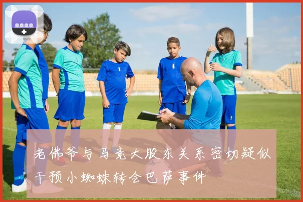 老佛爷与马竞大股东关系密切疑似干预小蜘蛛转会巴萨事件