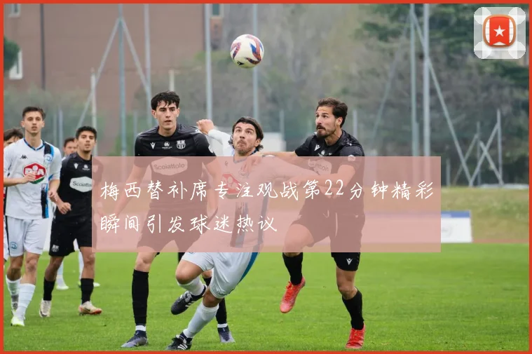 梅西替补席专注观战第22分钟精彩瞬间引发球迷热议