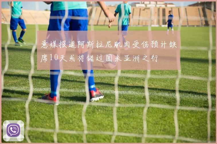 意媒报道阿斯拉尼肌肉受伤预计缺席10天或将错过国米亚洲之行